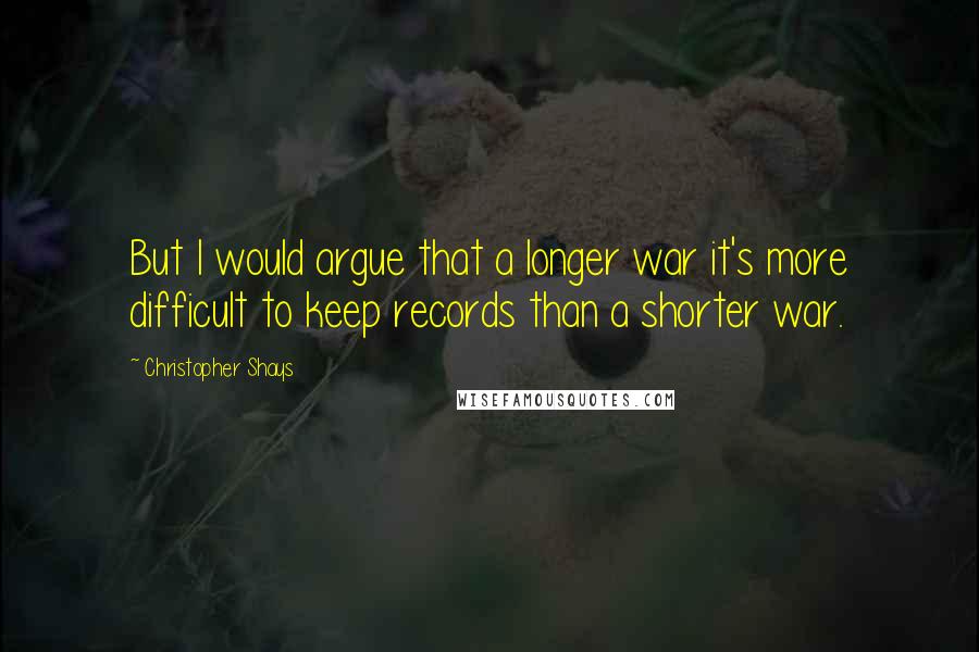Christopher Shays Quotes: But I would argue that a longer war it's more difficult to keep records than a shorter war.