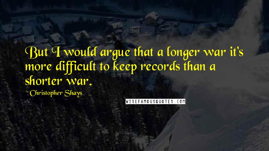 Christopher Shays Quotes: But I would argue that a longer war it's more difficult to keep records than a shorter war.