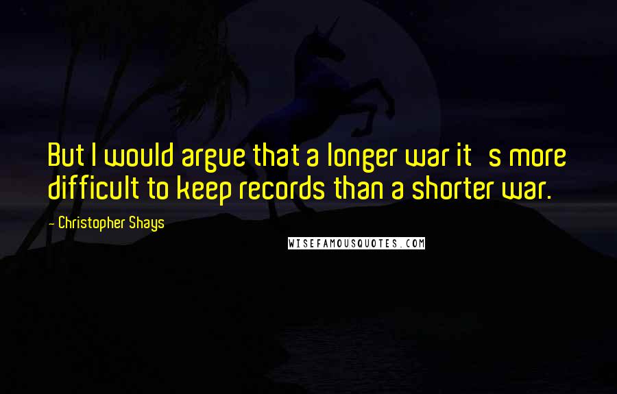 Christopher Shays Quotes: But I would argue that a longer war it's more difficult to keep records than a shorter war.