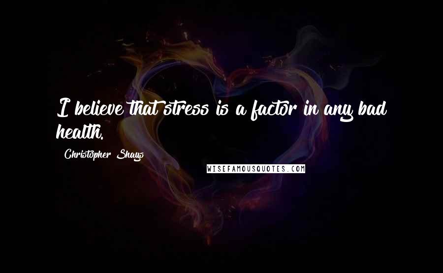 Christopher Shays Quotes: I believe that stress is a factor in any bad health.