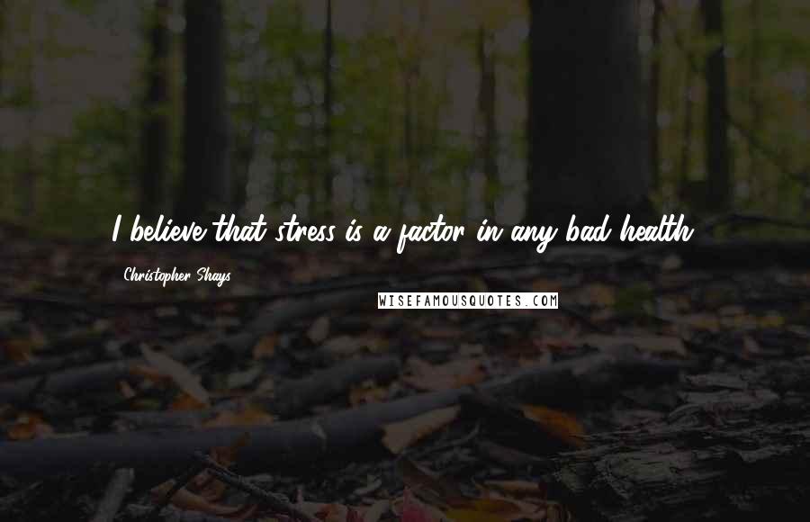 Christopher Shays Quotes: I believe that stress is a factor in any bad health.