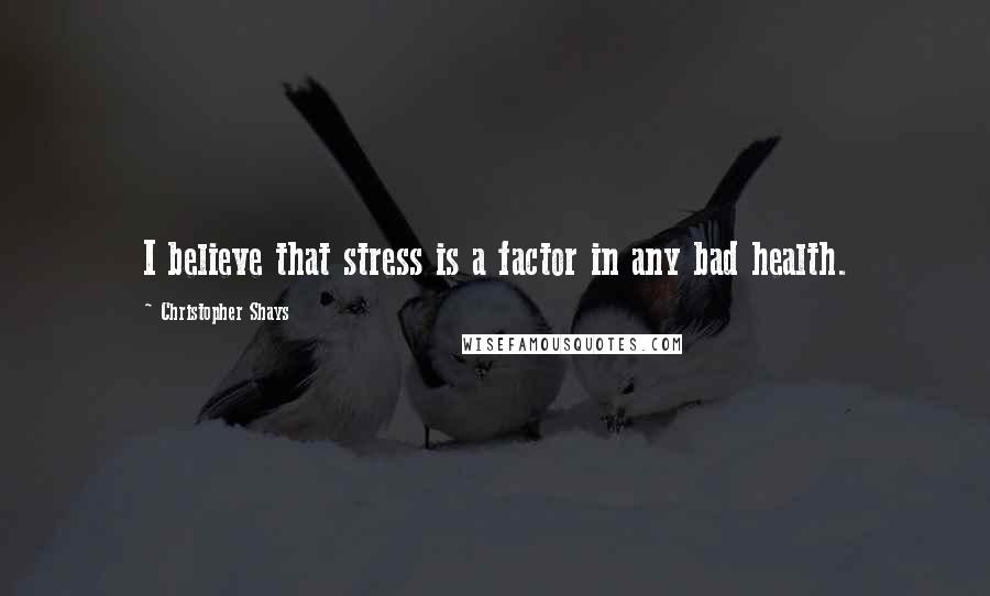 Christopher Shays Quotes: I believe that stress is a factor in any bad health.