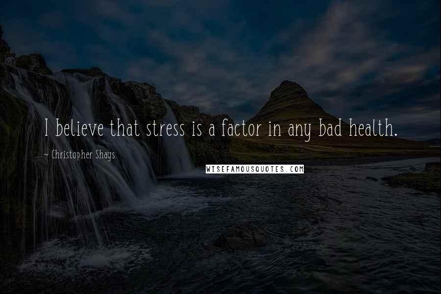 Christopher Shays Quotes: I believe that stress is a factor in any bad health.