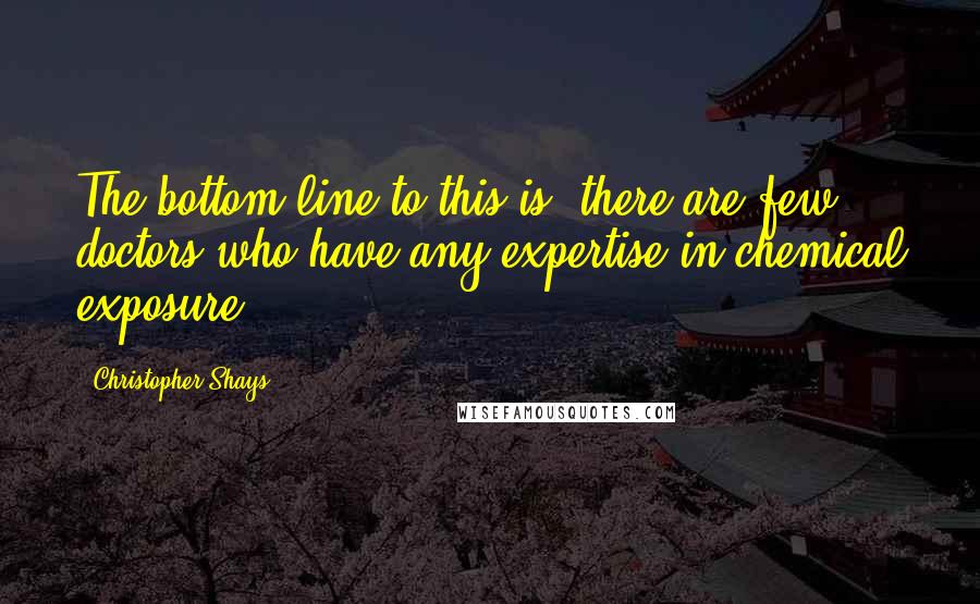 Christopher Shays Quotes: The bottom line to this is, there are few doctors who have any expertise in chemical exposure.