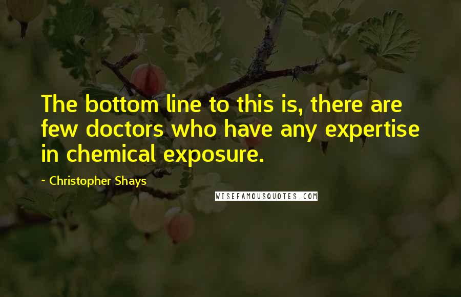 Christopher Shays Quotes: The bottom line to this is, there are few doctors who have any expertise in chemical exposure.