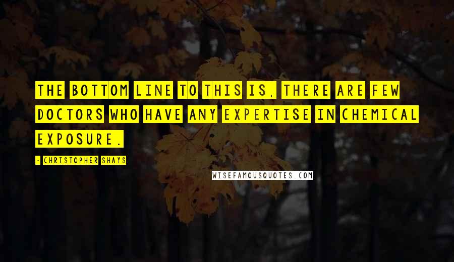 Christopher Shays Quotes: The bottom line to this is, there are few doctors who have any expertise in chemical exposure.