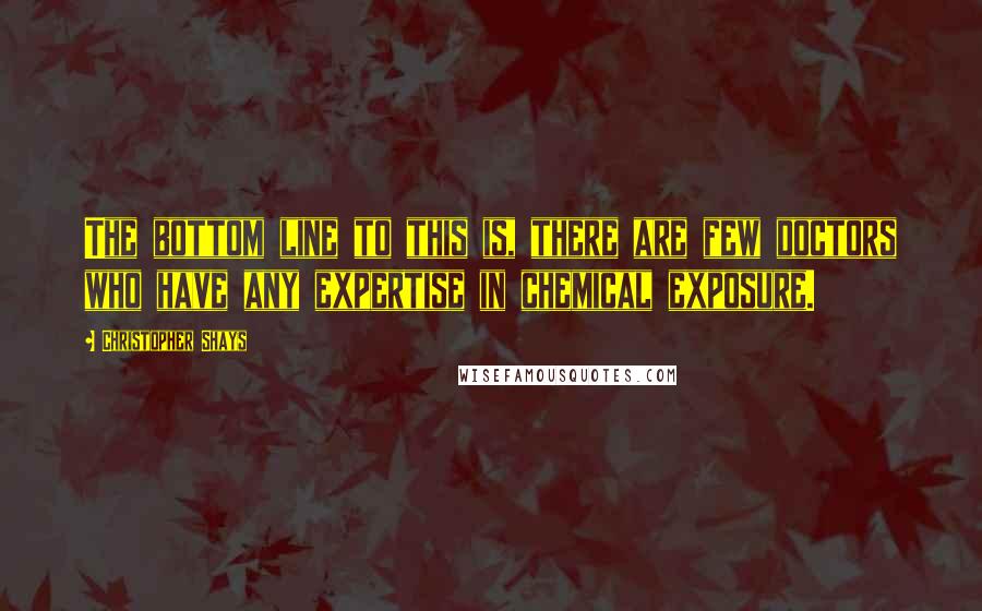 Christopher Shays Quotes: The bottom line to this is, there are few doctors who have any expertise in chemical exposure.