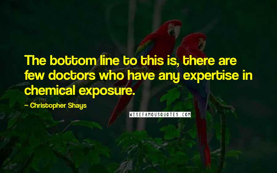 Christopher Shays Quotes: The bottom line to this is, there are few doctors who have any expertise in chemical exposure.