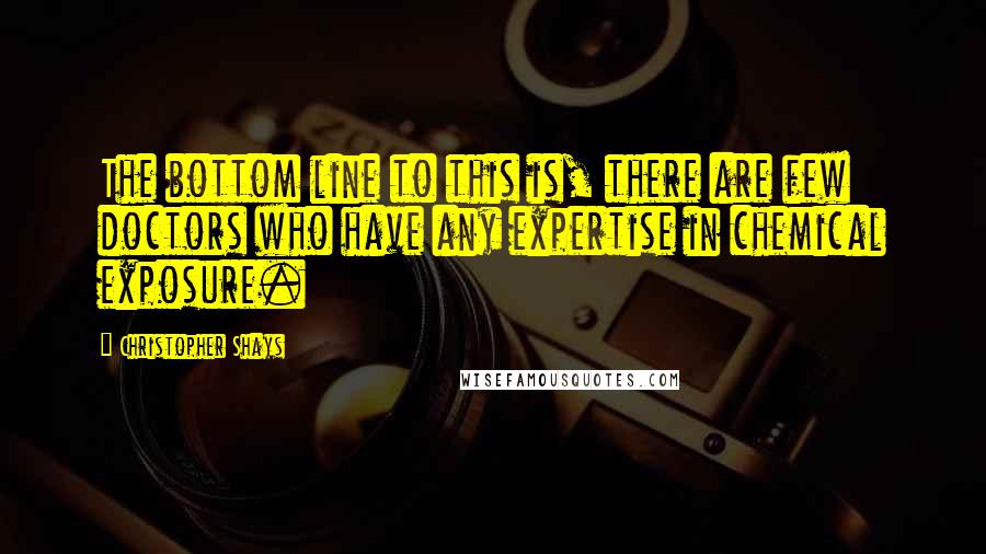 Christopher Shays Quotes: The bottom line to this is, there are few doctors who have any expertise in chemical exposure.