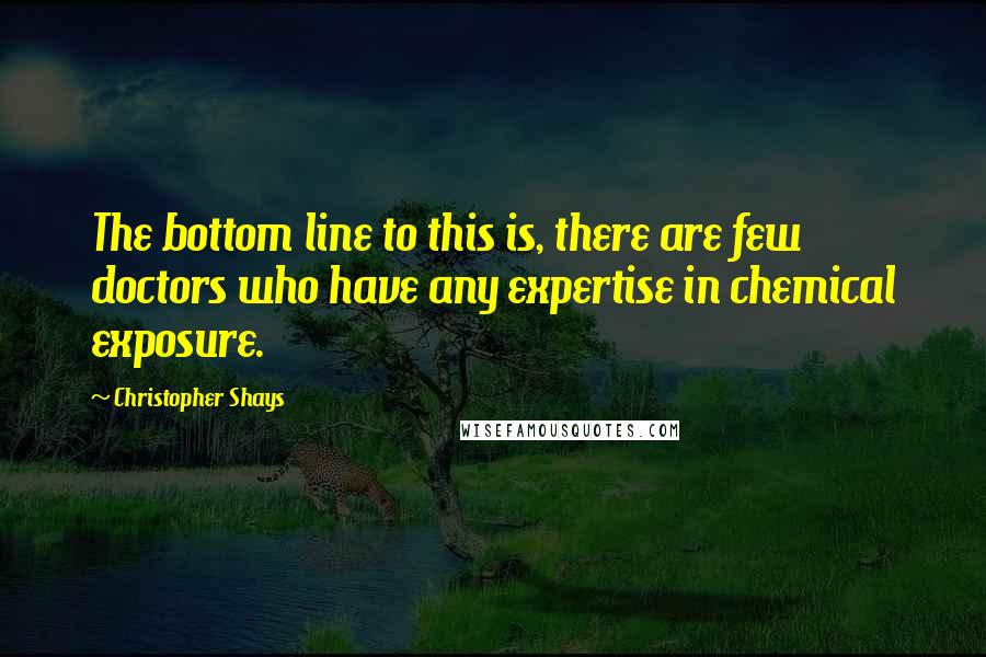 Christopher Shays Quotes: The bottom line to this is, there are few doctors who have any expertise in chemical exposure.