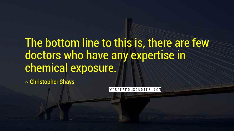 Christopher Shays Quotes: The bottom line to this is, there are few doctors who have any expertise in chemical exposure.