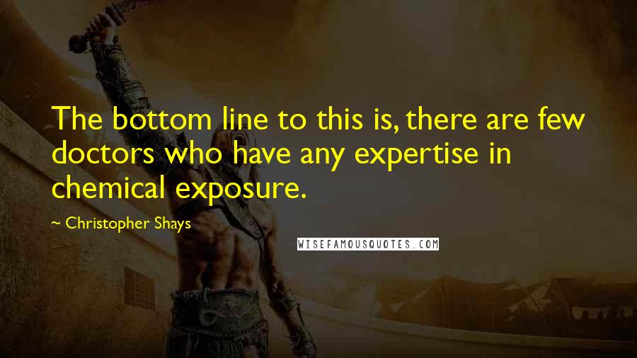 Christopher Shays Quotes: The bottom line to this is, there are few doctors who have any expertise in chemical exposure.