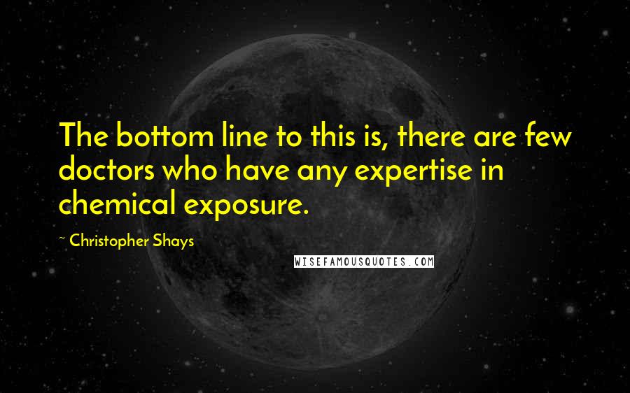 Christopher Shays Quotes: The bottom line to this is, there are few doctors who have any expertise in chemical exposure.