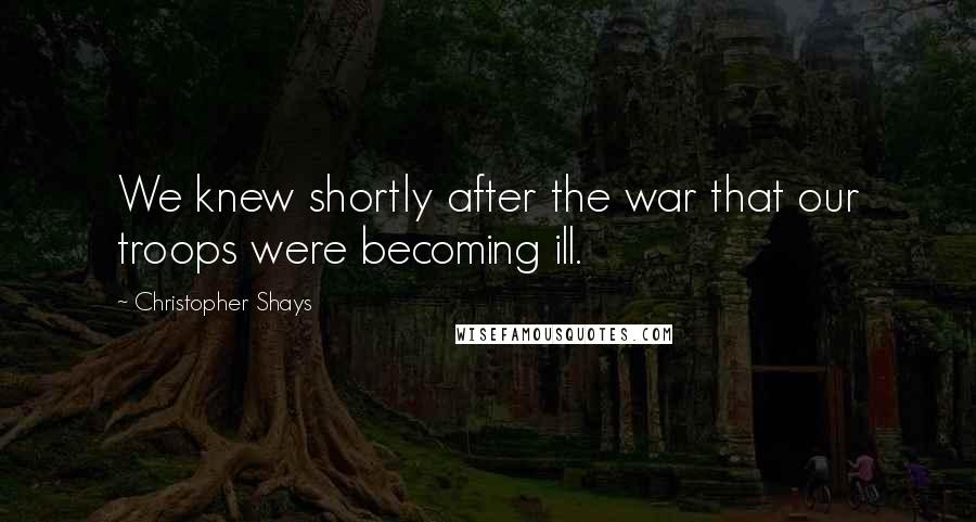 Christopher Shays Quotes: We knew shortly after the war that our troops were becoming ill.