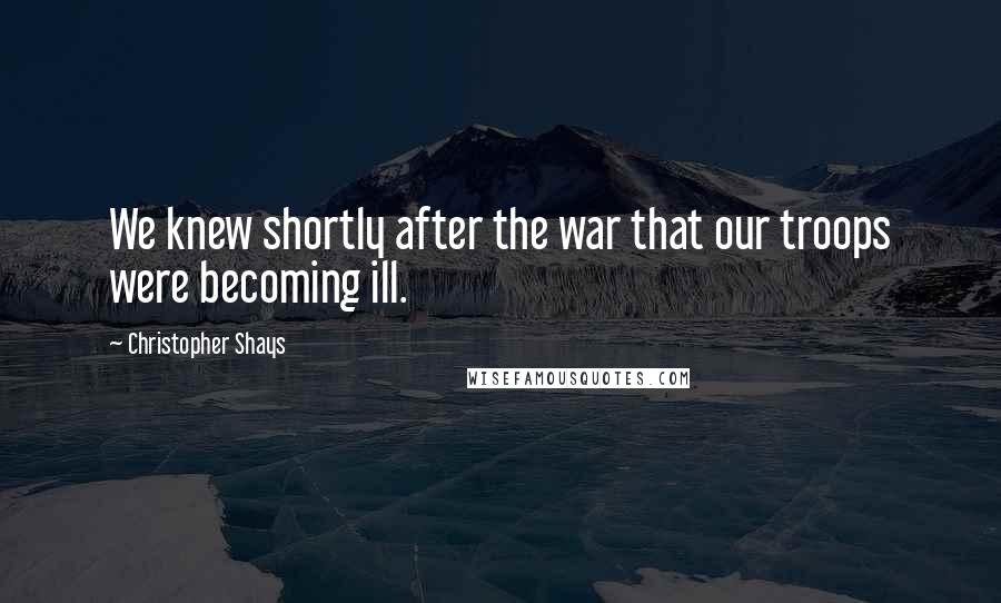 Christopher Shays Quotes: We knew shortly after the war that our troops were becoming ill.