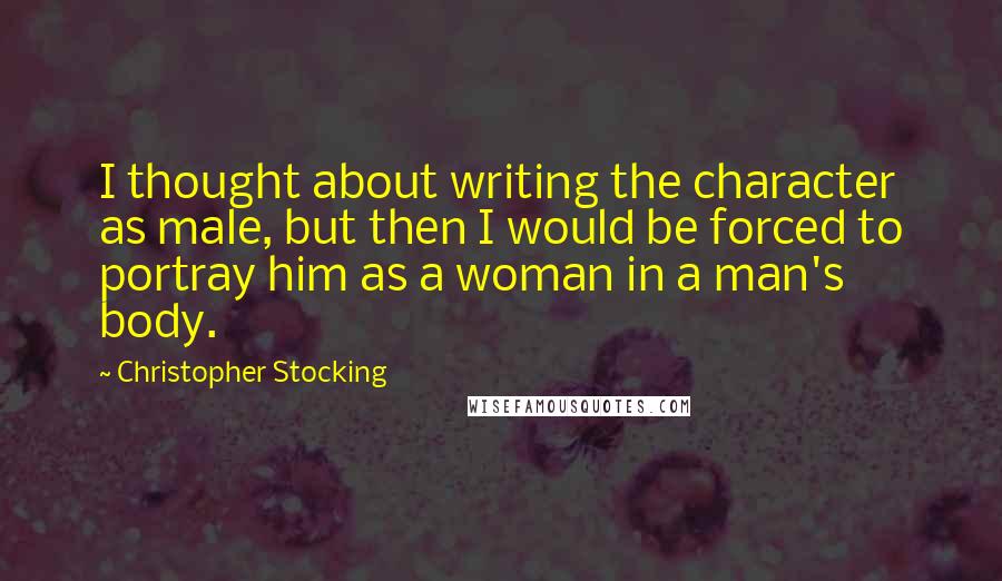 Christopher Stocking Quotes: I thought about writing the character as male, but then I would be forced to portray him as a woman in a man's body.