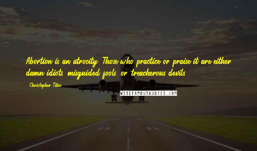 Christopher Titus Quotes: Abortion is an atrocity. Those who practice or praise it are either damn idiots, misguided fools, or treacherous devils.