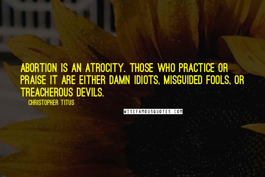 Christopher Titus Quotes: Abortion is an atrocity. Those who practice or praise it are either damn idiots, misguided fools, or treacherous devils.