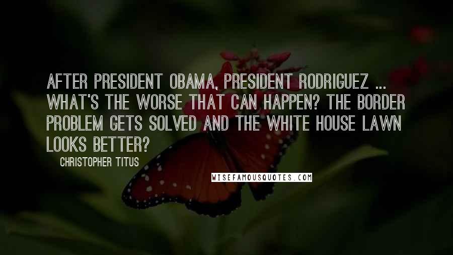 Christopher Titus Quotes: After President Obama, President Rodriguez ... What's the worse that can happen? The border problem gets solved and the White House lawn looks better?