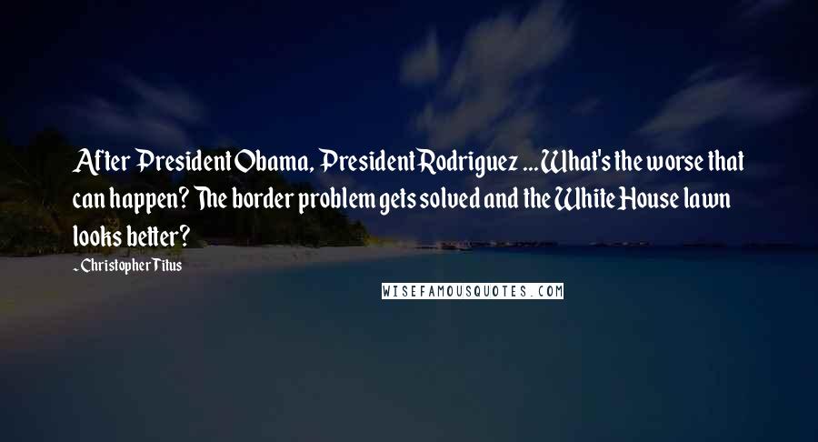 Christopher Titus Quotes: After President Obama, President Rodriguez ... What's the worse that can happen? The border problem gets solved and the White House lawn looks better?