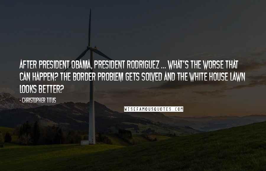 Christopher Titus Quotes: After President Obama, President Rodriguez ... What's the worse that can happen? The border problem gets solved and the White House lawn looks better?