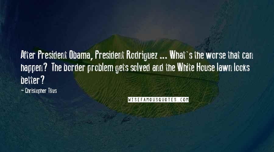 Christopher Titus Quotes: After President Obama, President Rodriguez ... What's the worse that can happen? The border problem gets solved and the White House lawn looks better?