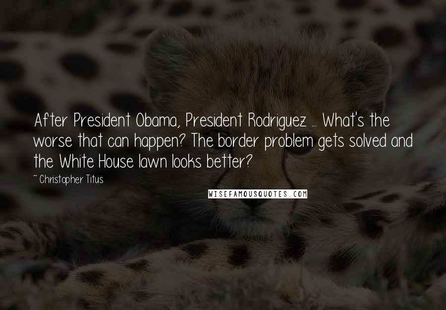 Christopher Titus Quotes: After President Obama, President Rodriguez ... What's the worse that can happen? The border problem gets solved and the White House lawn looks better?