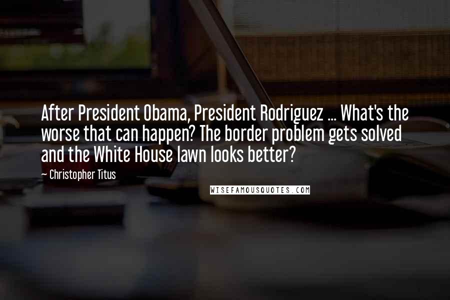 Christopher Titus Quotes: After President Obama, President Rodriguez ... What's the worse that can happen? The border problem gets solved and the White House lawn looks better?