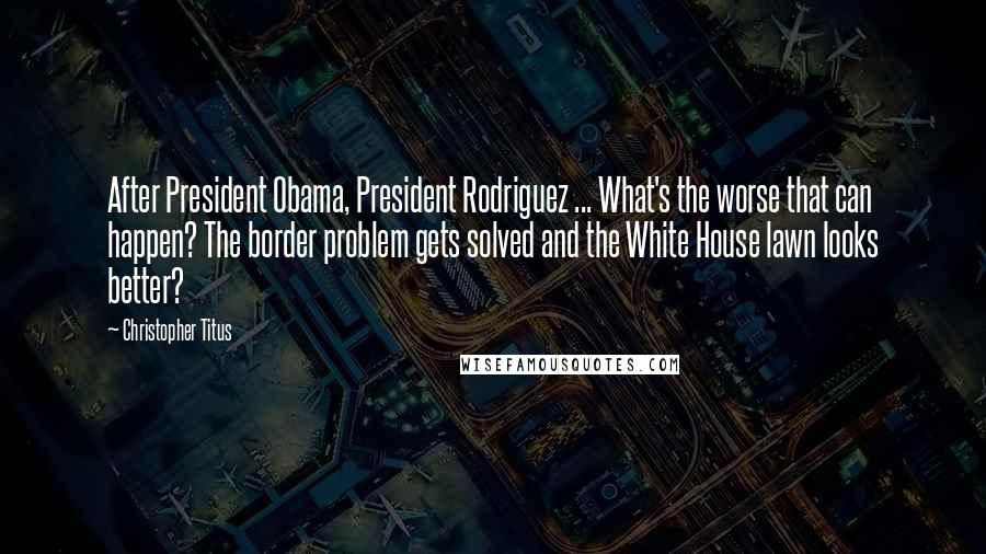 Christopher Titus Quotes: After President Obama, President Rodriguez ... What's the worse that can happen? The border problem gets solved and the White House lawn looks better?