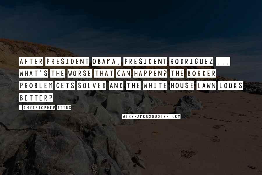 Christopher Titus Quotes: After President Obama, President Rodriguez ... What's the worse that can happen? The border problem gets solved and the White House lawn looks better?