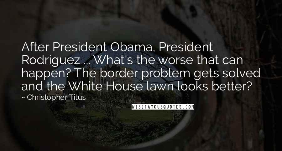 Christopher Titus Quotes: After President Obama, President Rodriguez ... What's the worse that can happen? The border problem gets solved and the White House lawn looks better?