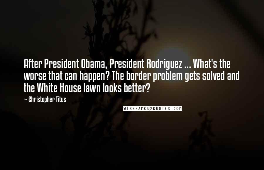 Christopher Titus Quotes: After President Obama, President Rodriguez ... What's the worse that can happen? The border problem gets solved and the White House lawn looks better?