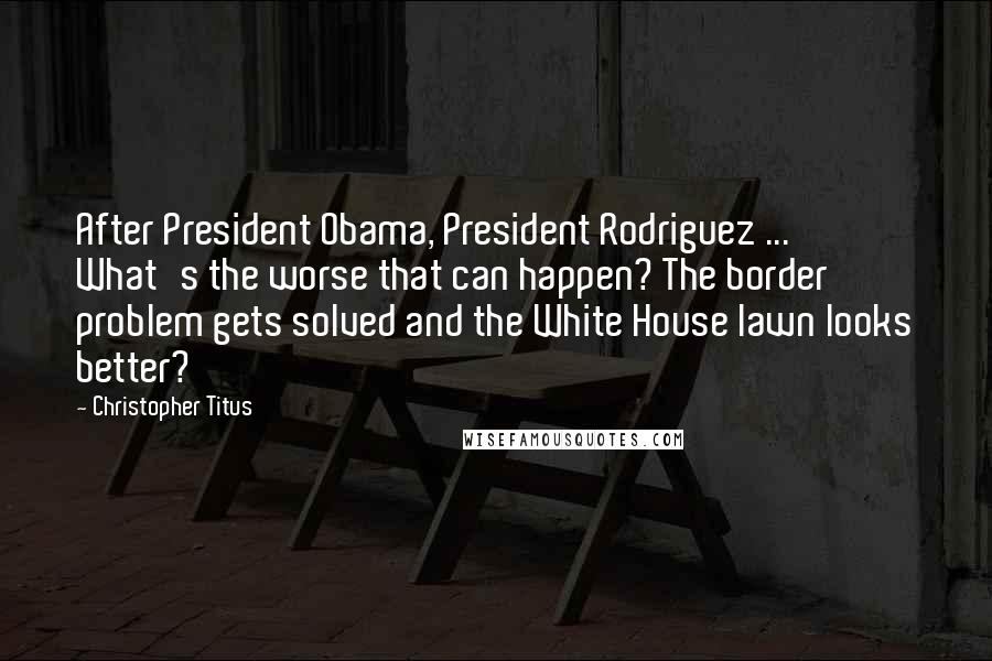 Christopher Titus Quotes: After President Obama, President Rodriguez ... What's the worse that can happen? The border problem gets solved and the White House lawn looks better?