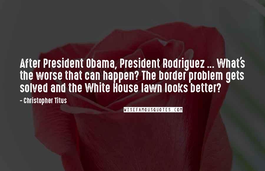 Christopher Titus Quotes: After President Obama, President Rodriguez ... What's the worse that can happen? The border problem gets solved and the White House lawn looks better?