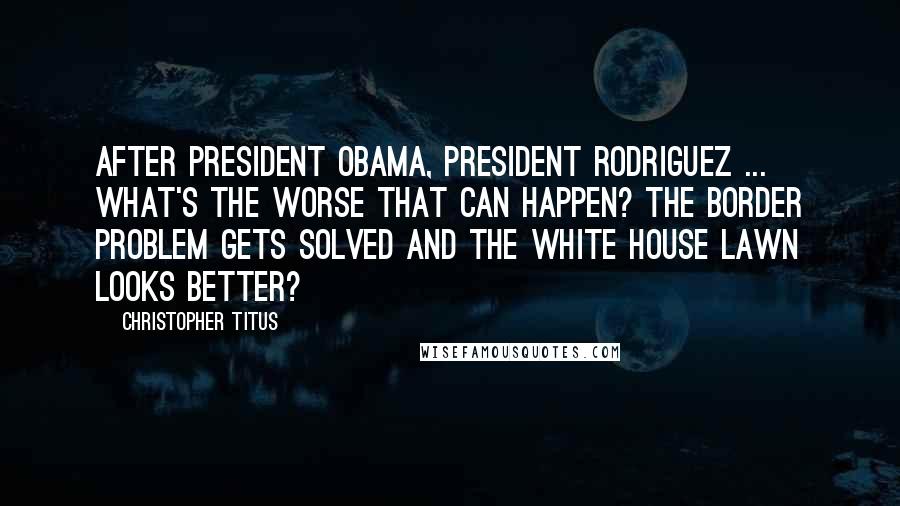 Christopher Titus Quotes: After President Obama, President Rodriguez ... What's the worse that can happen? The border problem gets solved and the White House lawn looks better?