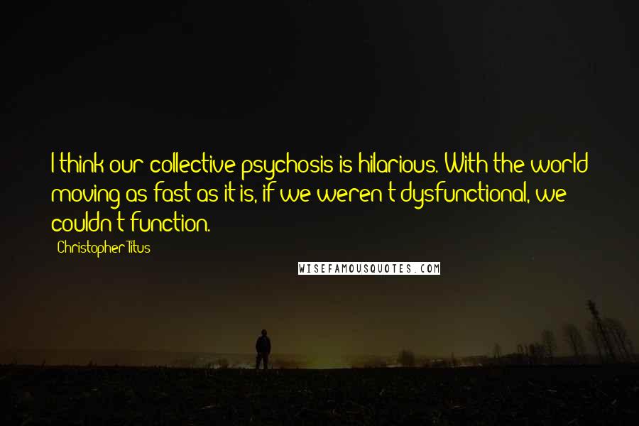 Christopher Titus Quotes: I think our collective psychosis is hilarious. With the world moving as fast as it is, if we weren't dysfunctional, we couldn't function.