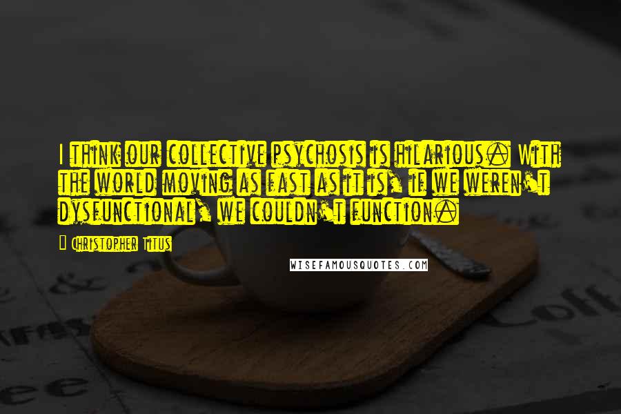 Christopher Titus Quotes: I think our collective psychosis is hilarious. With the world moving as fast as it is, if we weren't dysfunctional, we couldn't function.
