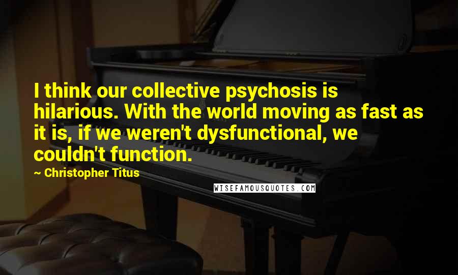 Christopher Titus Quotes: I think our collective psychosis is hilarious. With the world moving as fast as it is, if we weren't dysfunctional, we couldn't function.