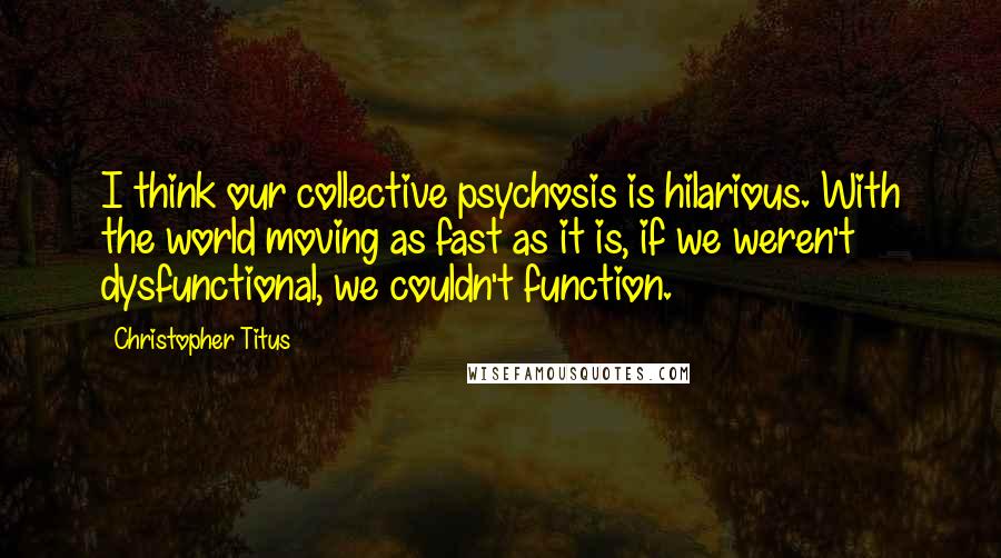 Christopher Titus Quotes: I think our collective psychosis is hilarious. With the world moving as fast as it is, if we weren't dysfunctional, we couldn't function.