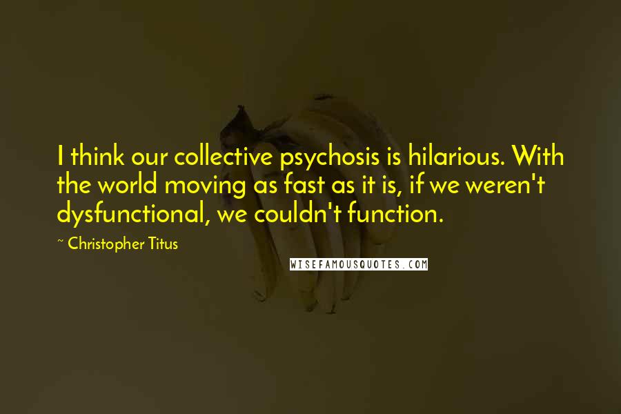 Christopher Titus Quotes: I think our collective psychosis is hilarious. With the world moving as fast as it is, if we weren't dysfunctional, we couldn't function.