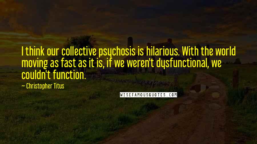 Christopher Titus Quotes: I think our collective psychosis is hilarious. With the world moving as fast as it is, if we weren't dysfunctional, we couldn't function.