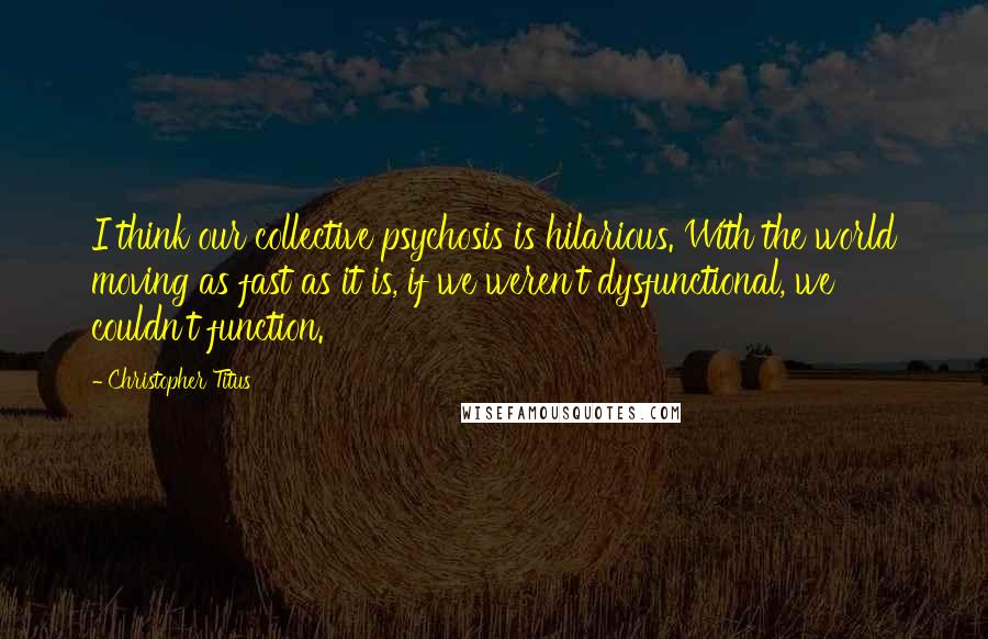 Christopher Titus Quotes: I think our collective psychosis is hilarious. With the world moving as fast as it is, if we weren't dysfunctional, we couldn't function.