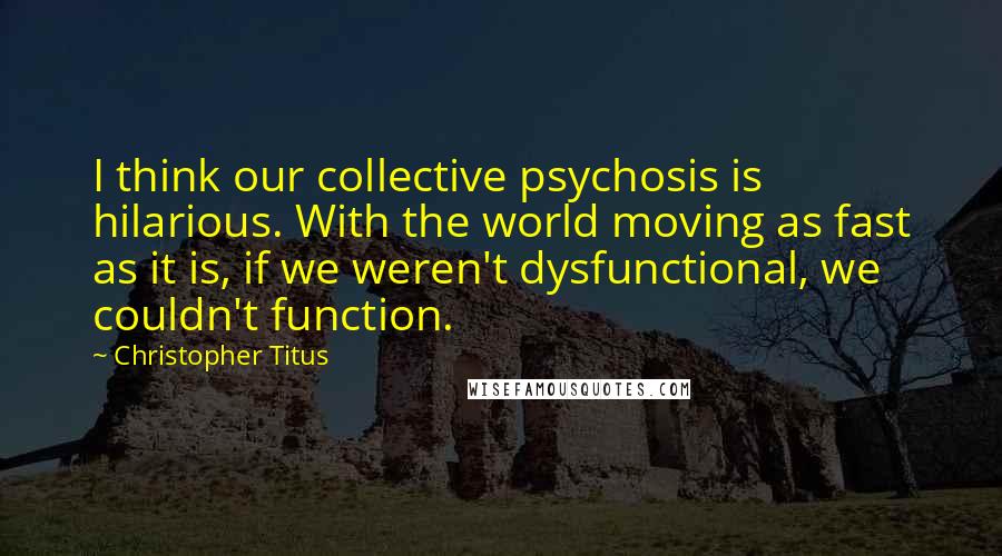 Christopher Titus Quotes: I think our collective psychosis is hilarious. With the world moving as fast as it is, if we weren't dysfunctional, we couldn't function.