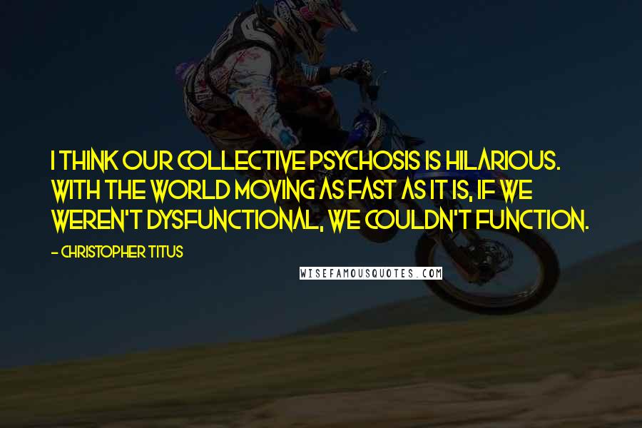 Christopher Titus Quotes: I think our collective psychosis is hilarious. With the world moving as fast as it is, if we weren't dysfunctional, we couldn't function.
