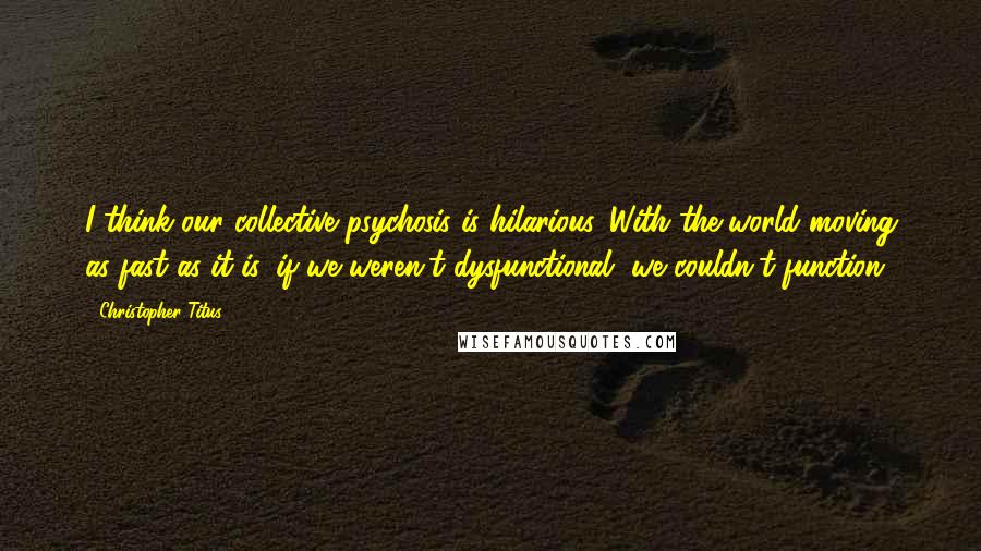 Christopher Titus Quotes: I think our collective psychosis is hilarious. With the world moving as fast as it is, if we weren't dysfunctional, we couldn't function.