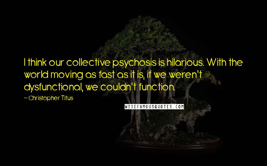 Christopher Titus Quotes: I think our collective psychosis is hilarious. With the world moving as fast as it is, if we weren't dysfunctional, we couldn't function.