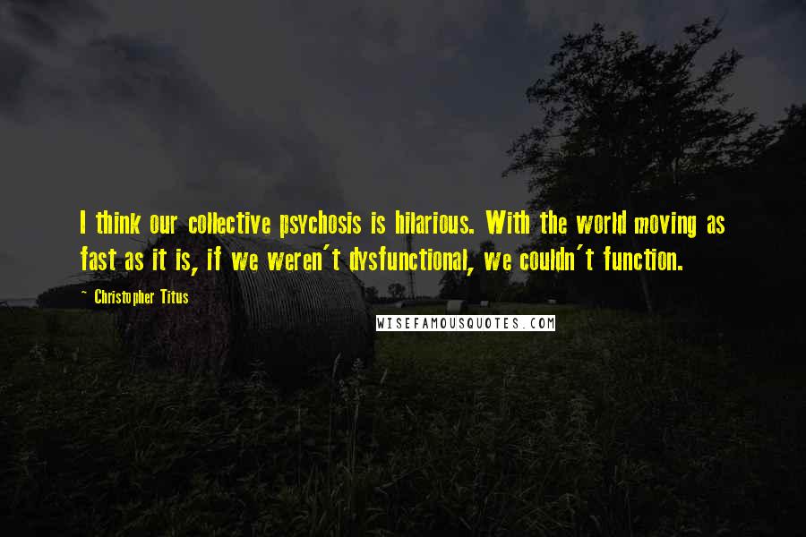 Christopher Titus Quotes: I think our collective psychosis is hilarious. With the world moving as fast as it is, if we weren't dysfunctional, we couldn't function.