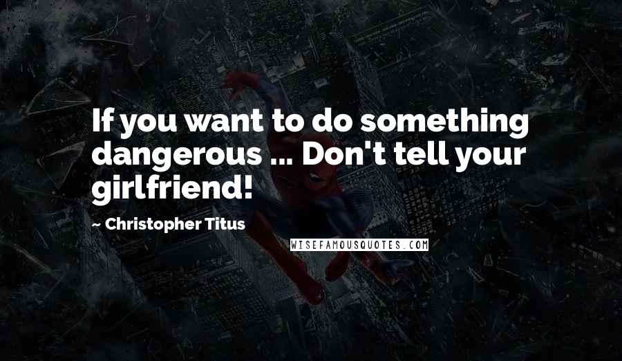 Christopher Titus Quotes: If you want to do something dangerous ... Don't tell your girlfriend!