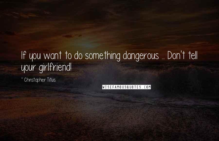 Christopher Titus Quotes: If you want to do something dangerous ... Don't tell your girlfriend!