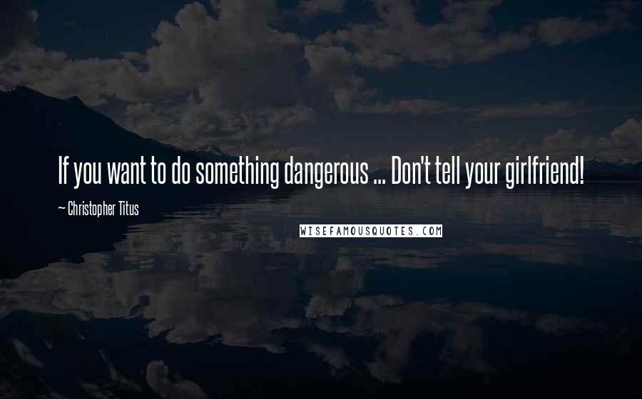 Christopher Titus Quotes: If you want to do something dangerous ... Don't tell your girlfriend!